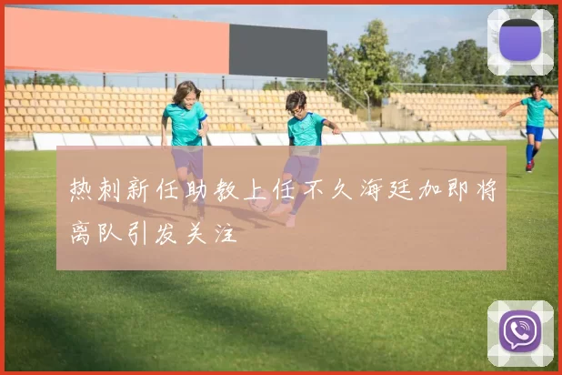 热刺新任助教上任不久海廷加即将离队引发关注