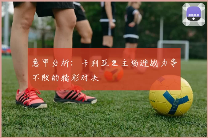 意甲分析：卡利亚里主场迎战力争不败的精彩对决