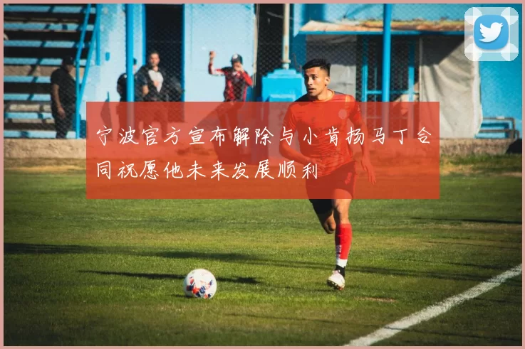 宁波官方宣布解除与小肯扬马丁合同祝愿他未来发展顺利