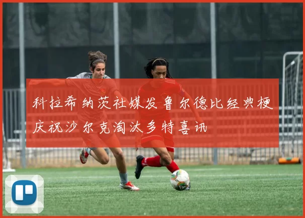 科拉希纳茨社媒发鲁尔德比经典梗庆祝沙尔克淘汰多特喜讯