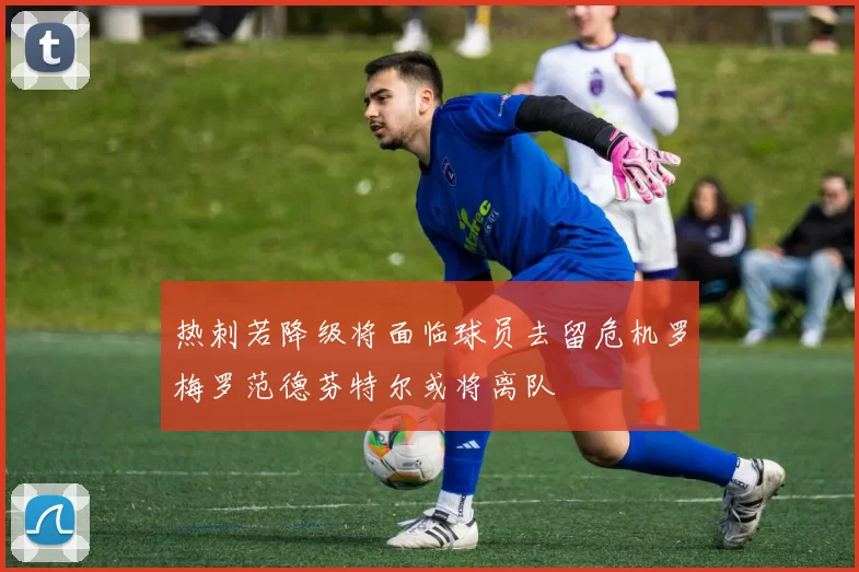 热刺若降级将面临球员去留危机罗梅罗范德芬特尔或将离队