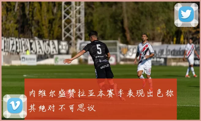 内维尔盛赞拉亚本赛季表现出色称其绝对不可思议