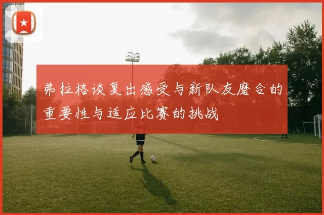 弗拉格谈复出感受与新队友磨合的重要性与适应比赛的挑战