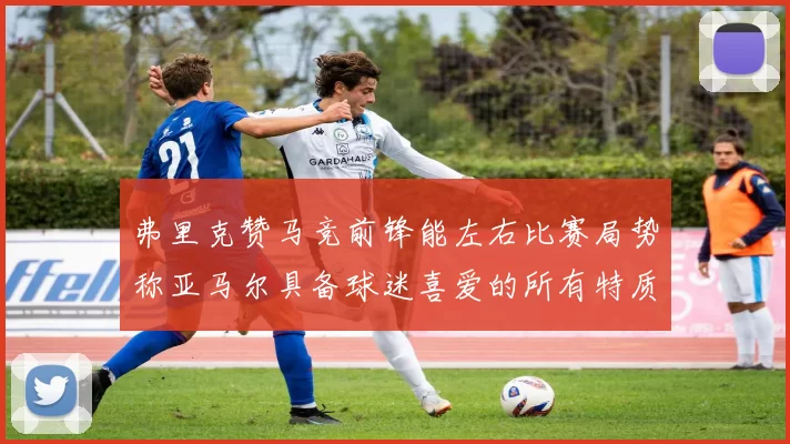 弗里克赞马竞前锋能左右比赛局势称亚马尔具备球迷喜爱的所有特质