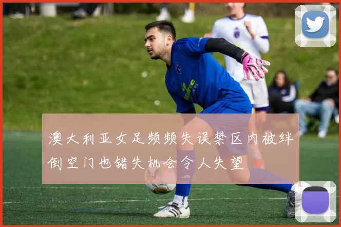 澳大利亚女足频频失误禁区内被绊倒空门也错失机会令人失望