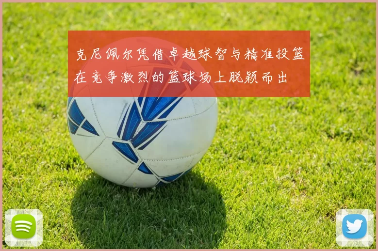 克尼佩尔凭借卓越球智与精准投篮在竞争激烈的篮球场上脱颖而出