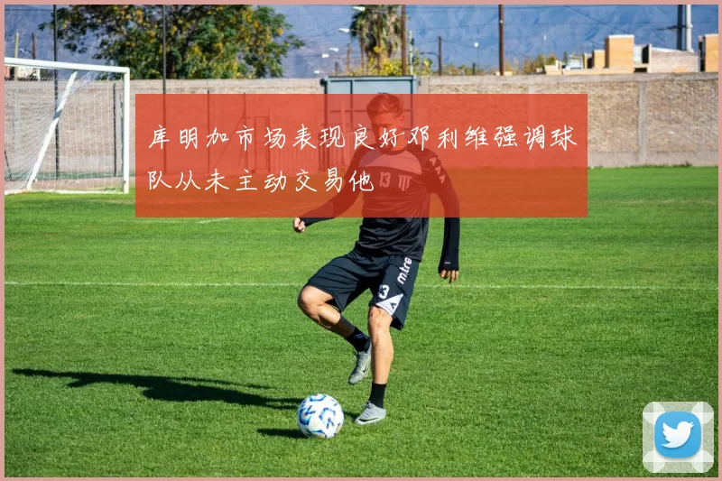 库明加市场表现良好邓利维强调球队从未主动交易他