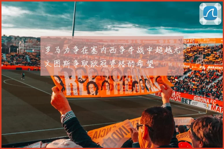罗马力争在塞内西争夺战中超越尤文图斯争取欧冠资格的希望