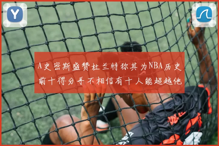 A史密斯盛赞杜兰特称其为NBA历史前十得分手不相信有十人能超越他