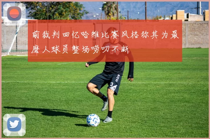 前裁判回忆哈维比赛风格称其为最磨人球员整场唠叨不断