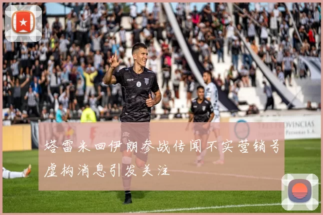 塔雷米回伊朗参战传闻不实营销号虚构消息引发关注