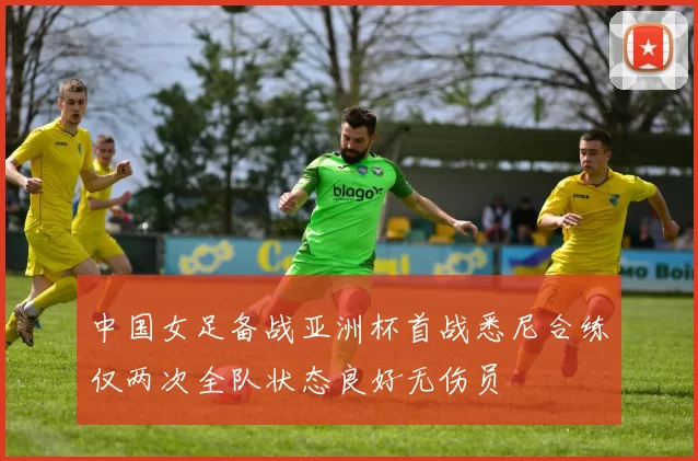 中国女足备战亚洲杯首战悉尼合练仅两次全队状态良好无伤员