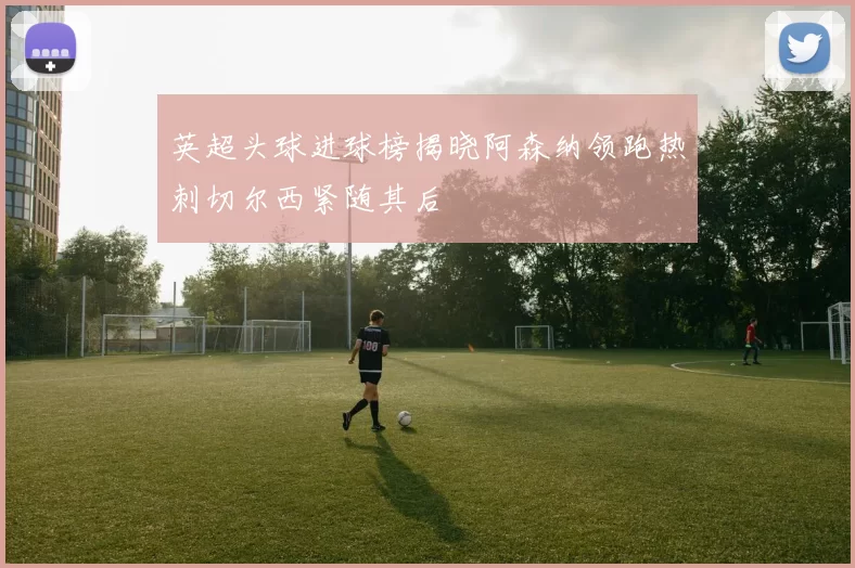 英超头球进球榜揭晓阿森纳领跑热刺切尔西紧随其后