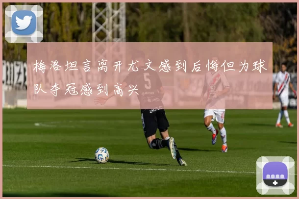 梅洛坦言离开尤文感到后悔但为球队夺冠感到高兴