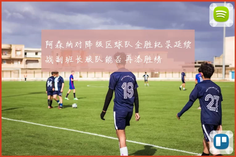 阿森纳对降级区球队全胜纪录延续战副班长狼队能否再添胜绩