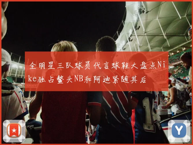 全明星三队球员代言球鞋大盘点Nike独占鳌头NB和阿迪紧随其后