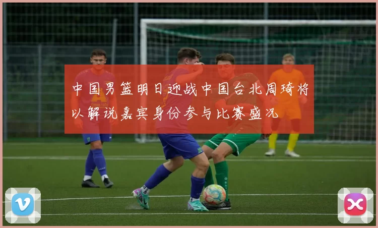 中国男篮明日迎战中国台北周琦将以解说嘉宾身份参与比赛盛况