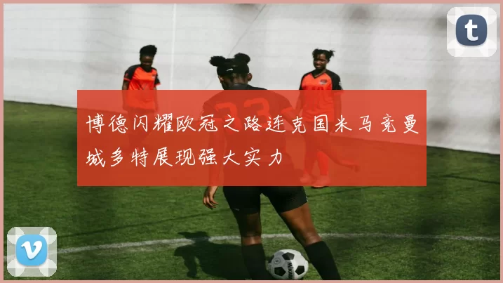 博德闪耀欧冠之路连克国米马竞曼城多特展现强大实力