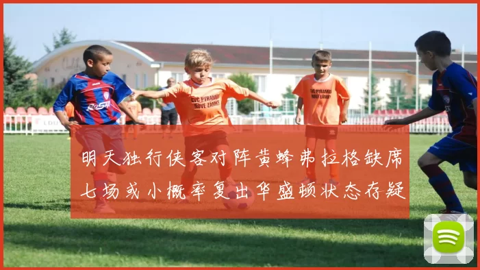 明天独行侠客对阵黄蜂弗拉格缺席七场或小概率复出华盛顿状态存疑