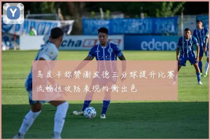 乌度卡称赞谢泼德三分球提升比赛流畅性攻防表现均衡出色