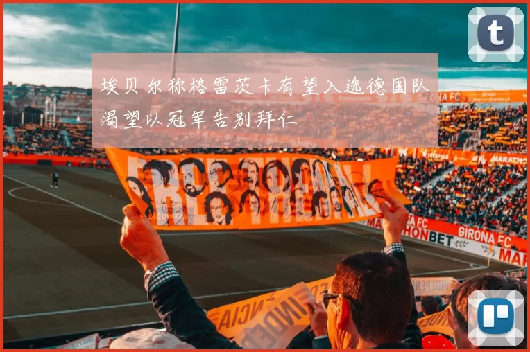 埃贝尔称格雷茨卡有望入选德国队渴望以冠军告别拜仁