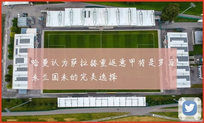 哈曼认为萨拉赫重返意甲将是罗马米兰国米的完美选择