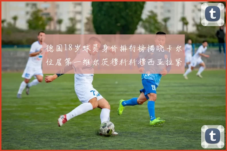 德国18岁球员身价排行榜揭晓卡尔位居第一维尔茨穆科科穆西亚拉紧随其后